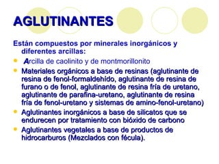 AGLUTINANTES Están compuestos por minerales inorgánicos y diferentes arcillas: A rcilla de caolinito y de montmorillonito Materiales orgánicos a base de resinas (aglutinante de resina de fenol-formaldehído, aglutinante de resina de furano o de fenol, aglutinante de resina fría de uretano, aglutinante de parafina-uretano, aglutinante de resina fría de fenol-uretano y sistemas de amino-fenol-uretano) Aglutinantes inorgánicos a base de silicatos que se endurecen por tratamiento con bióxido de carbono   Aglutinantes vegetales a base de productos de hidrocarburos (Mezclados con fécula).   