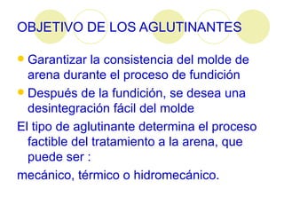 OBJETIVO DE LOS AGLUTINANTES Garantizar la consistencia del molde de arena durante el proceso de fundición  Después de la fundición, se desea una desintegración fácil del molde  El tipo de aglutinante determina el proceso factible del tratamiento a la arena, que puede ser : mecánico, térmico o hidromecánico.   