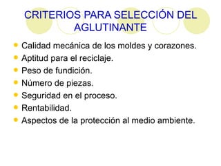CRITERIOS PARA SELECCIÓN DEL AGLUTINANTE Calidad mecánica de los moldes y corazones.  Aptitud para el reciclaje.  Peso de fundición.  Número de piezas.  Seguridad en el proceso.  Rentabilidad.  Aspectos de la protección al medio ambiente.  