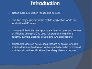  Native apps are written for specific devices.
 The two major players in the mobile application world are
Android and iPhones.
 In case of Androids, the apps are written in Java and in case
of iPhones objective C is used for programming. More
recently, Swift is used for developing iOS applications.
 Whether to develop native apps that are separate for each
mobile device or to develop web apps that can be used on all
mobiles without modifications has always been a debate.
Introduction
 