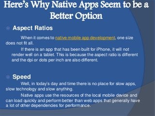 Here’s Why Native Apps Seem to be a
Better Option
 Aspect Ratios
When it comes to native mobile app development, one size
does not fit all.
If there is an app that has been built for iPhone, it will not
render well on a tablet. This is because the aspect ratio is different
and the dpi or dots per inch are also different.
 Speed
Well, in today’s day and time there is no place for slow apps,
slow technology and slow anything.
Native apps use the resources of the local mobile device and
can load quickly and perform better than web apps that generally have
a lot of other dependencies for performance.
 