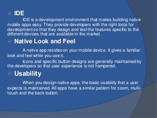  IDE
IDE is a development environment that makes building native
mobile apps easy. They provide developers with the right tools for
development so that they design and test the features specific to the
different devices that are available in the market.
 Native Look and Feel
A native app resides on your mobile device. It gives a familiar
look and feel while you use it.
Icons and specific button designs are generally maintained by
the developers so that user experience is not hampered.
 Usability
When you design native apps, the basic usability that a user
expects is maintained. All apps have a similar pattern for zoom, multi-
touch and the back button.
 