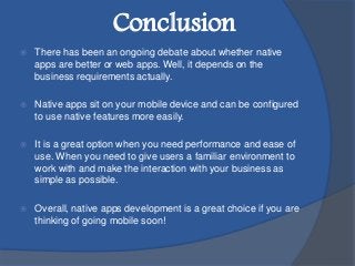  There has been an ongoing debate about whether native
apps are better or web apps. Well, it depends on the
business requirements actually.
 Native apps sit on your mobile device and can be configured
to use native features more easily.
 It is a great option when you need performance and ease of
use. When you need to give users a familiar environment to
work with and make the interaction with your business as
simple as possible.
 Overall, native apps development is a great choice if you are
thinking of going mobile soon!
Conclusion
 