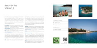 22 23
A
Verudella 11, HR - 52100 Pula
Tel
+385 (0)52 590 781
Fax
+385 (0)52 222 798
punta@arenaturist.hr , www.arenaturist.com
gps
44.836822, 13.836985
QR - video
Verudela beach & villas
Beach & Villas
verudela
Verudela Beach Resort is harmoniously
incorporated in a pine wood and
Mediterranean vegetation with medicinal
properties, providing idyllic peace in
coexistence with lovely nature. Peace
provided by the accommodation in modernly
equipped villas and apartments, even at the
peak of the tourist season, will turn your
holiday in a fairytale-like adventure. Most
villas and apartments have an impressive,
soothing view on the open sea, only a couple
of meters away if you take a walk along the
Mediterranean park or promenade. An ideal
summer resort on the Adriatic for families
with children and all who wish to enjoy the
sun, sea, entertainment and rich contents
of a modern tourist centre.
Accommodation: 174 apartments for 4-8 persons
(Bedrooms, living room, bathroom, kitchen, air
conditioner) and 20 villas for 2 –6 persons (bed-
rooms, living room, bathroom, kitchen, Air
conditioner)
Restaurants and bars: restaurants, beach
bar, pool bar, Espressamente illy, pizzeria,
pastry shop, lounge&beach bar Ambrella Relax: three open swimming pools with see
water and a water slide, nearby spa&wellness
in Park Plaza Histria, Aquarium
Sports and entertainment: tennis centre with 18
tennis courts, squash, five-a-side football
pitches, handball, basketball, volleyball, beach
vol-leyball, mini-golf, diving centre with a diving
school, rent a bike, water, sports, table tennis....
A brand new kids club “Artur’s World” offers a
well-equipped baby corner (0-3 years) for the
youngest, mini club and a teens club with high
tech interactive audio/video room. Kids can
enjoy the Robinson Crusoe Island, underwater
cave and a small theatre with daily activities.
Other: free WIFI in public areas, parking, fun &
shopping street Ver-udela Avenue, bus station
connecting the resort with the city centre
 