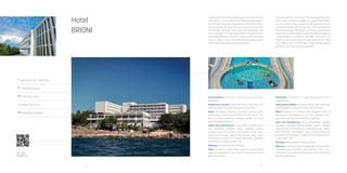 24 25
QR - video
Hotel Brioni
Hotel
BRIONI
A
Verudella 16, HR - 52100 Pula
Tel
+385 (0)52 215 585
Fax
+385 (0)52 213 671
brioni@arenaturist.hr, www.arenaturist.com
gps
44.837978, 13.829813
Located within the Punta Verudela resort and next to the sea, Hotel Brioni is
surrounded by the Mediterranean vegeta-tion and offers beautiful views
over the indented coastline and promenade. Knowing for being an ideal oasis
of peace for business meetings, promotions and gatherings, this hotel
represents the ideal opportunity to merge business and holiday pleasures
together. It features well-decorated rooms, outdoor & indoor seawater
swimming pools, health centre with sauna and massage treatments.
Accommodation: 210 rooms, 12 junior apartments and 6 apartments
Restaurants and bars: restaurant Brioni, beach bar, res-taurant Boškarin,
lounge and beach bar Ambrella
Relax: An outdoor swimming pool with a terrace and a heated indoor
swimming pool (both with sea water), out-door sun deck, whirlpool,
massage, pebble and stone beach Ambrella, Aquarium
Sports and entertainment: tennis, indoor football, hand-ball, basketball,
volleyball, beach volleyball, squash, miniature golf, diving centre with a
diving school, water sports, bicycle rental, table tennis, shooting range…
Daily and evening animation for children and adults, organized by
Arenaturist animation team – A2
Meetings: meeting hall with 200 seats
Other: free WIFI in public areas, parking, fun & shopping street Verudela
Avenue, bus station connecting the hotel with the city centre
 