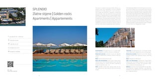 28 29
A
Verudella 6/B, HR - 52100 Pula
Tel
+385 (0)52 213 949
Fax
+385 (0)52 210 162
horizont@arenaturist.hr, wwww.arenaturist.com
gps
44.846019, 13.835687
QR - video
Zlatne stijene Splendid
The resort is situated in the area of Golden Rocks, on a beautiful
rocky coast, descending in terraces gradually towards the sea.
Most apartments in the resort have a view on open sea and Pula’s
Lungomare, a tended sea side promenade. Only a few steps from
the sea, gracefully imbedded in a healing embrace of fragrant
Mediterranean park the Resort Splendid –Golden Rocks provides an
ideal atmosphere for a family holiday and relaxation. At the very top of
the hill where the complex is located, there is Fort Bourguignon, a
fortress from Austro-Hungarian times. Its magnificent architecture
will help you discover a part of the local culture with its
breathtaking historic elements.
Accommodation: 218 apartments for 2-7 persons (bed-rooms,
living room, bathroom, kitchen, air conditioner)
Restaurants and bars: restaurant & pool bar Splendid, restaurant
Golden Rocks, restaurant Tamaris, snack bar Centar
Relax: swimming pool w ith sea water
Sports and entertainment: sports centre, fitness studio, internet
corner, theme evenings beside the pool. Daily and evening animation
for children and adults, organized by Arenaturist animation team –
A2
Other: free WIFI in public areas , parking, shops, bus sta-tion
connecting the resort with the city centre and local villages
SPLENDID
Zlatne stijene | Golden rocks
Apartments | Appartements
 