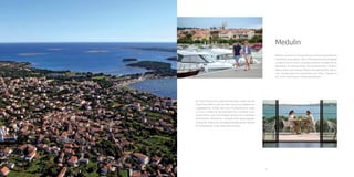 34 35
Medulin
Medulin is known for being a famous
touristic place offering everything at
your glance. Once a fishing centre and
nowadays a modern tourist centre, it
provides a dynamic holiday with an
abundance of cultural events, folk
entertainment, romantic walks along a
picturesque Riviera and gastronomic
delica-cies. Located about ten
kilometres from Pula, it stands as one
of the most famous Istrian
destinations.
 