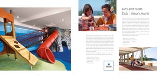 58 59
Kids and teens
Club - Artur's world
Step into the Artur`s world of magic
and enjoy unforget-table moments
full of adventure and fun! Artur’s
World is a playroom where each child
can enjoy its own world of game,
happiness, laughter and joy. Explore
the deserted island of Robinson, climb
onto the watchtower and find a hidden
path across a suspension bridge that
leads to the secrets of an abandoned
pirate cave. Go down the slide and you
might find hidden pirate treasures.
Enter a virtual world of Teen`s club
with Nintendo Wii games which will
allow you to become the world’s best
athlete, singer, dancer or maybe a
brave hero from your favourite TV
series.
Kids playroom is situated in air-
conditioned indoor space (220m2) and
outdoor area (203m2):
- Baby corner (0 – 3
years)
- Adventure Land (4
– 12 years) - Teens
room (10 – 17 years)
- Amphitheatre
- Creative corner
 