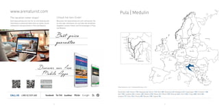 Rome
Milano
Madrid
Lisbon
Paris
Bern
Kiev
FrankfurtBruxelles
AmsterdamLondon
Copenhagen
Warsaw
Minsk
Moscow
Helsinki
Stockholm
Oslo
Berlin
Athens
Ljubljana
Sarajevo
Zagreb
Belgrade
Bucharest
Bratislava
Prague
Budapest
Sofia
Vienna
Pula
Pula
Fažana
Ližnjan
RabacRovinj
Vrsar
Funtana
Poreč
Novigrad
Umag
Savudrija
Medulin
Pazin
Pula | Medulin
68 69
Amsterdam 1430 | Athens 1750 | Belgrade 642 | Berlin 1190 | Bern 880 | Bratislava 630 | Budapest 610 | Copenhagen 1500 | Frankfurt 1000
Kiev 1780 | Ljubljana 205 | London 1680 | Madrid 2100 | Milano 541 | Minsk 1750 | Moscow 2460 | Paris 1400 | Prague 880 | Rome 806
Sarajevo 737 | Sofia 1042 | Vienna 580 | Warsaw 1280 | Zagreb 268
www.arenaturist.com
CALL US +385 52 529 400
Best price
guarantee
Discover our Free
Mobile Apps
Road distances in km
The vacation never stops!
Visit www.arenaturist.com for on-line booking and
information on attractive offers from our hotels, tourist
settlements and apartments in Pula and Medulin.
 