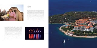 8 9
Pula
Pula, a town situated at the very south of
the Istrian peninsula, is a Mediterranean
destination with a pleasant climate and
extremely indented coastline. Tended
beaches, pebbled coves and wild rocky
shores with tame inland landscape,
alternate with the streets of the city,
luring you to take a trip through layers
of history. Pula is a magical place with
hundred faces and a mysterious history;
from the magnificent Arena to the
streets and squares constructed in the
days of Roman rulers, it is also a centre
of numerous manifestations and events.
The most famous one is Pula Film
Festival taking place from 9.- 16.7.2016.
We invite you to join this spectacular
event, standing as the world’s oldest
national festival.
 
