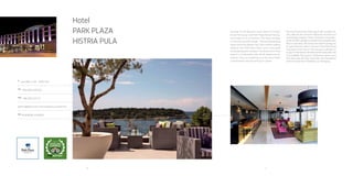 10 11
Hotel
Park Plaza
Histria Pula
A
Verudella 17, HR - 52100 Pula
Tel
+385 (0)52 590 000
Fax
+385 (0)52 214 175
pphres@pphe.com; www.arenaturist.com
gps
44.836198, 13.839512
Situated on the beautiful south coast of Croatia’s Istrian
Peninsula, hotel Park Plaza Histria Pula fea-tures state of
the art facilities. The resort occupies a stunning seaside
location, offering breathtaking views across the Adriatic
Sea. Pula is within walking distance from Park Plaza Histria
and is also easily accessible by public transport. The distance
from Pula airport is 13 kilometres and can be reached by
car and bus. If you are travelling by car the resort offers
complimentary secured parking for guests.
 