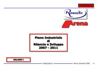 CONFIDENZIALE




            Piano Industriale
                    di
           Rilancio e Sviluppo
               2007 - 2011



VOLUME I

                 PIANO 1
                       BETA      Roma, dicembre 2006
 