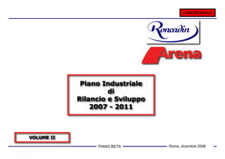 CONFIDENZIALE




             Piano Industriale
                     di
            Rilancio e Sviluppo
                2007 - 2011



VOLUME II

                  PIANO 1
                        BETA      Roma, dicembre 2006
 