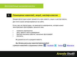 Бесплатные возможности

2.

Размещение новостей, акций, мастер-классов
Каждая фотостудия может разместить свои новости, акции и мастер-классы.
Для этого нужно авторизироваться на сайте.
Если у вас нет фотостудии, но намечается мероприятие, которое может
заинтересовать фотографов, пришлите нам:
•
•
•
•

название мероприятия
дату, время и место проведения
краткое описание события, несколько фотографий
контакты.
Мы разместим его в разделе новости.
Мы делаем рассылку новостей фотостудий

и репост новостей в социальных сетях –

Facebook

Twitter

ВКонтакте

 