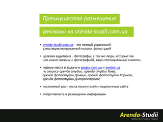 Преимущества размещения
рекламы на arenda-studii.com.ua
• arenda-studii.com.ua - это первый украинский
узкоспециализированный каталог фотостудий
• целевая аудитория – фотографы, а так же люди, которые так
или иначе связаны с фотографией, ваши потенциальные клиенты
• первые места в выдаче в google.com.ua и yandex.ua
по запросу аренда студии, аренда студии Киев,
аренда фотостудии Донецк, аренда фотостудии Харьков,
аренда фотостудии Днепропетровсе

• постоянный рост числа посетителей и подписчиков сайта
• оперативность в размещении информации

 