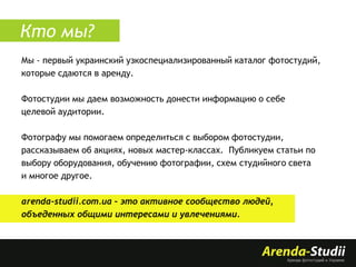 Кто мы?
Мы - первый украинский узкоспециализированный каталог фотостудий,
которые сдаются в аренду.
Фотостудии мы даем возможность донести информацию о себе
целевой аудитории.
Фотографу мы помогаем определиться с выбором фотостудии,
рассказываем об акциях, новых мастер-классах. Публикуем статьи по
выбору оборудования, обучению фотографии, схем студийного света
и многое другое.
arenda-studii.com.ua – это активное сообщество людей,
объеденных общими интересами и увлечениями.

 