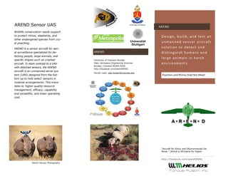 http://facebook.com/teamAREND 
AREND 
Poachers and Rhinos Shall Not Meet! 
Design, build, and test an unmanned sensor aircraft solution to detect and distinguish humans and large animals in harsh environments 
AREND 
AREND Sensor UAS 
Wildlife conservation needs support to protect rhinos, elephants, and other endangered species from cru- el poaching. 
AREND is a sensor aircraft for aeri- al surveillance specialized for de- tecting people, large animals, and specific shapes such as crashed aircraft. In stark contrast to a UAV with attached sensors, the AREND aircraft is an unmanned aerial sys- tem (UAS) designed from the bot- tom up to hold select sensors in modular arrangements. This trans- lates to higher quality resource management, efficacy, capability and versatility, and lower operating cost. 
University of Colorado Boulder 
Dept. Aerospace Engineering Sciences 
Boulder, Colorado 80309-0429 
http://facebook.com/teamAREND 
Faculty Lead: jean.koster@colorado.edu 
“Aircraft for Rhino and ENvironmental De- fense.” (Arend is Africaans for Eagle) 
Martin Harvey Photography  