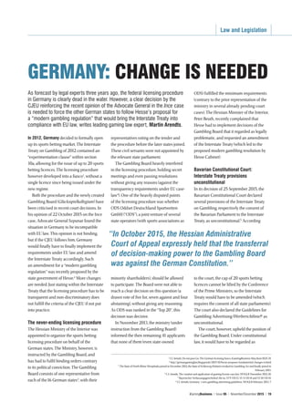 Law and Legislation
iGamingBusiness | Issue 95 | November/December 2015 | 19
As forecast by legal experts three years ago, the federal licensing procedure
in Germany is clearly dead in the water. However, a clear decision by the
CJEU reinforcing the recent opinion of the Advocate General in the Ince case
is needed to force the other German states to follow Hesse’s proposal for
a “modern gambling regulation” that would bring the Interstate Treaty into
compliance with EU law, writes leading gaming law expert, Martin Arendts.
In 2012, Germany decided to formally open
up its sports betting market. The Interstate
Treaty on Gambling of 2012 contained an
“experimentation clause” within section
10a, allowing for the issue of up to 20 sports
betting licences. The licensing procedure
however developed into a fiasco1
, without a
single licence since being issued under the
new regime.
Both the procedure and the newly created
Gambling Board (Glücksspielkollegium) have
been criticised in recent court decisions. In
his opinion of 22 October 2015 on the Ince
case, Advocate General Szpunar found the
situation in Germany to be incompatible
with EU law. This opinion is not binding,
but if the CJEU follows him, Germany
would finally have to finally implement the
requirements under EU law and amend
the Interstate Treaty accordingly. Such
an amendment for a “modern gambling
regulation” was recently proposed by the
state government of Hesse.2
More changes
are needed. Just stating within the Interstate
Treaty that the licensing procedure has to be
transparent and non-discriminatory does
not fulfill the criteria of the CJEU if not put
into practice.
The never-ending licensing procedure
The Hessian Ministry of the Interior was
appointed to organize the sports betting
licensing procedure on behalf of the
German states. The Ministry, however, is
instructed by the Gambling Board, and
has had to fulfil binding orders contrary
to its political conviction. The Gambling
Board consists of one representative from
each of the16 German states3
, with their
representatives voting on the tender and
the procedure before the later states joined.
These civil servants were not appointed by
the relevant state parliament.
The Gambling Board heavily interfered
in the licensing procedure, holding secret
meetings and even passing resolutions
without giving any reasons (against the
transparency requirements under EU case-
law4
). One of the heavily disputed points
of the licensing procedure was whether
ODS Oddset Deutschland Sportwetten
GmbH (“ODS”), a joint venture of several
state operators (with sports associations as
minority shareholders), should be allowed
to participate. The Board were not able to
reach a clear decision on this question (a
drawn vote of five for, seven against and four
abstaining), without giving any reasoning.
As ODS was ranked in the “Top 20”, this
decision was decisive.
In November 2013, the ministry (under
instruction from the Gambling Board)
informed the then remaining 41applicants
that none of them (even state-owned
ODS) fulfilled the minimum requirements
(contrary to the prior representation of the
ministry in several already pending court
cases). The Hessian Minister of the Interior,
Peter Beuth, recently complained that
Hesse had to implement decisions of the
Gambling Board that it regarded as legally
problematic, and requested an amendment
of the Interstate Treaty (which led to the
proposed modern gambling resolution by
Hesse Cabinet).
Bavarian Constitutional Court:
Interstate Treaty provisions
unconstitutional
In its decision of 25 September 2015, the
Bavarian Constitutional Court declared
several provisions of the Interstate Treaty
on Gambling, respectively the consent of
the Bavarian Parliament to the Interstate
Treaty, as unconstitutional.5
According
to the court, the cap of 20 sports betting
licences cannot be lifted by the Conference
of the Prime Ministers, so the Interstate
Treaty would have to be amended (which
requires the consent of all state parliaments).
The court also declared the Guidelines for
Gambling Advertising (Werberichtlinie)6
as
unconstitutional.
The court, however, upheld the position of
the Gambling Board. Under constitutional
law, it would have to be regarded as
GERMANY: CHANGE IS NEEDED
“In October 2015, the Hessian Administrative
Court of Appeal expressly held that the transferral
of decision-making power to the Gambling Board
was against the German Constitution.”
1
Cf. Arendts, Do not pass Go: The German licensing fiasco, iGamingBusiness May/June1025,14.
2
http://germangaminglaw.blogspot.de/2015/10/hesse-proposes-fundamental-changes-to.html
3
The State of North Rhine Westphalia joined in December 2012, the State of Schleswig-Holstein revoked its Gambling Act and finally joined in
February 2013.
4
C.f. Arendts, The creation and application of gaming license case law, WOGLR November 2012,10.
5
Bayerischer Verfassungsgerichtshof, file no. Vf 9-VII-13, Vf. 4-VII-14 and Vf.10-VII-14.
6
Cf. Arendts, Germany´s new gambling advertising guidelines, WOGLR February 2013, 7.
 