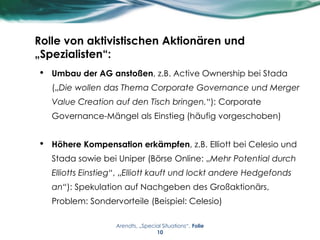 Rolle von aktivistischen Aktionären und
„Spezialisten“:
• Umbau der AG anstoßen, z.B. Active Ownership bei Stada
(„Die wollen das Thema Corporate Governance und Merger
Value Creation auf den Tisch bringen.“): Corporate
Governance-Mängel als Einstieg (häufig vorgeschoben)
• Höhere Kompensation erkämpfen, z.B. Elliott bei Celesio und
Stada sowie bei Uniper (Börse Online: „Mehr Potential durch
Elliotts Einstieg“, „Elliott kauft und lockt andere Hedgefonds
an“): Spekulation auf Nachgeben des Großaktionärs,
Problem: Sondervorteile (Beispiel: Celesio)
Arendts, „Special Situations“, Folie
10
 