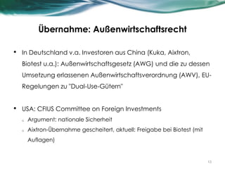 Übernahme: Außenwirtschaftsrecht
• In Deutschland v.a. Investoren aus China (Kuka, Aixtron,
Biotest u.a.): Außenwirtschaftsgesetz (AWG) und die zu dessen
Umsetzung erlassenen Außenwirtschaftsverordnung (AWV), EU-
Regelungen zu "Dual-Use-Gütern"
• USA: CFIUS Committee on Foreign Investments
o Argument: nationale Sicherheit
o Aixtron-Übernahme gescheitert, aktuell: Freigabe bei Biotest (mit
Auflagen)
13
 
