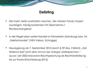 Delisting
• Ziel meist: Aktie unattraktiv machen, die meisten Fonds müssen
aussteigen, häufig kombiniert mit Übernahme-/
Rückkaufsangebot
• in der Regel aber weiter Handel im Freiverkehr (Hamburg) bzw. im
„Telefonhandel“ (VEH Valora, Schnigge)
• Neuregelung ab 7. September 2015 durch § 39 Abs. 2 BörsG: „Der
Widerruf darf nicht dem Schutz der Anleger widersprechen.“
(zuvor: seit 2002 Macroton-Rechtsprechung als Rechtsfortbildung
bis zur Frosta-Entscheidung 2013)
14
 