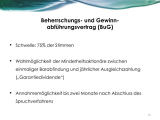 Beherrschungs- und Gewinn-
abführungsvertrag (BuG)
• Schwelle: 75% der Stimmen
• Wahlmöglichkeit der Minderheitsaktionäre zwischen
einmaliger Barabfindung und jährlicher Ausgleichszahlung
(„Garantiedividende“)
• Annahmemöglichkeit bis zwei Monate nach Abschluss des
Spruchverfahrens
15
 