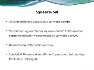 Squeeze-out
• Aktienrechtlicher Squeeze-out: Schwelle bei 95%
• Verschmelzungsrechtlicher Squeeze-out (im Rahmen einer
konzernrechtlichen Verschmelzung): Schwelle bei 90%
• Übernahmerechtlicher Squeeze-out
• Sonderfall: Finanzmarktrechtlicher Squeeze-out bei der Hypo
Real Estate Holding AG
16
 
