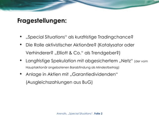 Fragestellungen:
• „Special Situations“ als kurzfristige Tradingchance?
• Die Rolle aktivistischer Aktionäre? (Katalysator oder
Verhinderer? „Elliott & Co.“ als Trendgeber?)
• Langfristige Spekulation mit abgesichertem „Netz“ (der vom
Hauptaktionär angebotenen Barabfindung als Mindestbetrag)
• Anlage in Aktien mit „Garantiedividenden“
(Ausgleichszahlungen aus BuG)
Arendts, „Special Situations“, Folie 2
 