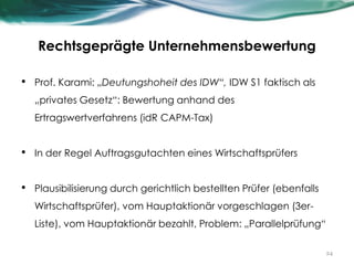 Rechtsgeprägte Unternehmensbewertung
• Prof. Karami: „Deutungshoheit des IDW“, IDW S1 faktisch als
„privates Gesetz“: Bewertung anhand des
Ertragswertverfahrens (idR CAPM-Tax)
• In der Regel Auftragsgutachten eines Wirtschaftsprüfers
• Plausibilisierung durch gerichtlich bestellten Prüfer (ebenfalls
Wirtschaftsprüfer), vom Hauptaktionär vorgeschlagen (3er-
Liste), vom Hauptaktionär bezahlt, Problem: „Parallelprüfung“
24
 
