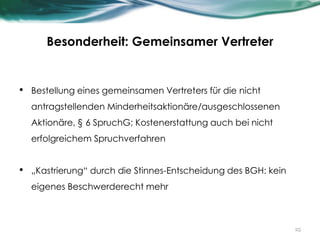 Besonderheit: Gemeinsamer Vertreter
• Bestellung eines gemeinsamen Vertreters für die nicht
antragstellenden Minderheitsaktionäre/ausgeschlossenen
Aktionäre, § 6 SpruchG; Kostenerstattung auch bei nicht
erfolgreichem Spruchverfahren
• „Kastrierung“ durch die Stinnes-Entscheidung des BGH: kein
eigenes Beschwerderecht mehr
25
 