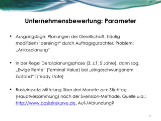 Unternehmensbewertung: Parameter
• Ausgangslage: Planungen der Gesellschaft, häufig
modifiziert/“bereinigt“ durch Auftragsgutachter, Problem:
„Anlassplanung“
• In der Regel Detailplanungsphase (3, z.T. 5 Jahre), dann sog.
„Ewige Rente“ (Terminal Value) bei „eingeschwungenem
Zustand“ (steady state)
• Basiszinssatz: Mittelung über drei Monate zum Stichtag
(Hauptversammlung) nach der Svensson-Methode, Quelle u.a.:
http://www.basiszinskurve.de, Auf-/Abrundung?
27
 