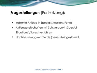 Fragestellungen (Fortsetzung):
• Indirekte Anlage in Special-Situations-Fonds
• Aktiengesellschaften mit Schwerpunkt „Special
Situations“/Spruchverfahren
• Nachbesserungsrechte als (neue) Anlageklasse?
Arendts, „Special Situations“, Folie 3
 