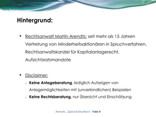 Hintergrund:
• Rechtsanwalt Martin Arendts: seit mehr als 15 Jahren
Vertretung von Minderheitsaktionären in Spruchverfahren,
Rechtsanwaltskanzlei für Kapitalanlagerecht,
Aufsichtsratsmandate
• Disclaimer:
o Keine Anlageberatung, lediglich Aufzeigen von
Anlagemöglichkeiten mit (unverbindlichen) Beispielen
o Keine Rechtsberatung, nur Übersicht und Einschätzung
Arendts, „Special Situations“, Folie 4
 