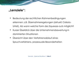 „Lernziele“:
• Bedeutung der rechtlichen Rahmenbedingungen
erkennen: z.B. Übernahmeregelungen (aktuell: Celesio-
Urteil), Ab wann welche Form des Squeeze-outs möglich?
• Kurzer Überblick über die Unternehmensbewertung in
dominierten Situationen
• Übersicht über den Verfahrensablauf eines
Spruchverfahrens, prozessuale Besonderheiten
Arendts, „Special Situations“, Folie 5
 