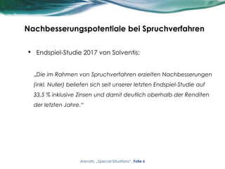 Nachbesserungspotentiale bei Spruchverfahren
• Endspiel-Studie 2017 von Solventis:
„Die im Rahmen von Spruchverfahren erzielten Nachbesserungen
(inkl. Nuller) beliefen sich seit unserer letzten Endspiel-Studie auf
33,5 % inklusive Zinsen und damit deutlich oberhalb der Renditen
der letzten Jahre.“
Arendts, „Special Situations“, Folie 6
 