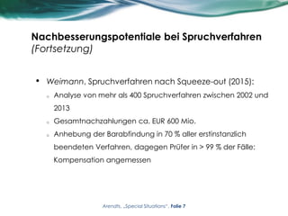 Nachbesserungspotentiale bei Spruchverfahren
(Fortsetzung)
• Weimann, Spruchverfahren nach Squeeze-out (2015):
o Analyse von mehr als 400 Spruchverfahren zwischen 2002 und
2013
o Gesamtnachzahlungen ca. EUR 600 Mio.
o Anhebung der Barabfindung in 70 % aller erstinstanzlich
beendeten Verfahren, dagegen Prüfer in > 99 % der Fälle:
Kompensation angemessen
Arendts, „Special Situations“, Folie 7
 