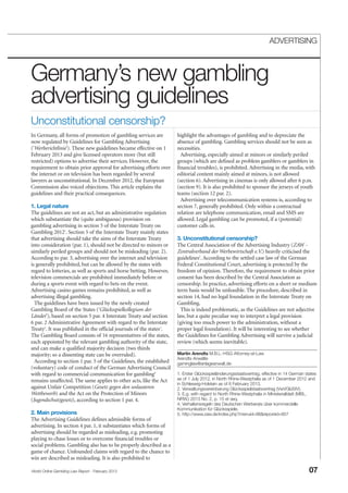 World Online Gambling Law Report - February 2013 07
ADVERTISING
Germany’s new gambling
advertising guidelines
In Germany, all forms of promotion of gambling services are
now regulated by Guidelines for Gambling Advertising
('Werberichtlinie'). These new guidelines became effective on 1
February 2013 and give licensed operators more (but still
restricted) options to advertise their services. However, the
requirement to obtain prior approval for advertising efforts over
the internet or on television has been regarded by several
lawyers as unconstitutional. In December 2012, the European
Commission also voiced objections. This article explains the
guidelines and their practical consequences.
1. Legal nature
The guidelines are not an act, but an administrative regulation
which substantiate the (quite ambiguous) provision on
gambling advertising in section 5 of the Interstate Treaty on
Gambling 20121
. Section 5 of the Interstate Treaty mainly states
that advertising should take the aims of the Interstate Treaty
into consideration (par. 1), should not be directed to minors or
similarly periled groups and should not be misleading (par. 2).
According to par. 3, advertising over the internet and television
is generally prohibited, but can be allowed by the states with
regard to lotteries, as well as sports and horse betting. However,
television commercials are prohibited immediately before or
during a sports event with regard to bets on the event.
Advertising casino games remains prohibited, as well as
advertising illegal gambling.
The guidelines have been issued by the newly created
Gambling Board of the States ('Glücksspielkollegium der
Länder'), based on section 5 par. 4 Interstate Treaty and section
6 par. 2 Administrative Agreement with regard to the Interstate
Treaty2
. It was published in the official journals of the states3
.
The Gambling Board consists of 16 representatives of the states,
each appointed by the relevant gambling authority of the state,
and can make a qualified majority decision (two thirds
majority; so a dissenting state can be overruled).
According to section 1 par. 5 of the Guidelines, the established
(voluntary) code of conduct of the German Advertising Council
with regard to commercial communication for gambling4
remains unaffected. The same applies to other acts, like the Act
against Unfair Competition (Gesetz gegen den unlauteren
Wettbewerb) and the Act on the Protection of Minors
(Jugendschutzgesetz), according to section 1 par. 4.
2. Main provisions
The Advertising Guidelines defines admissible forms of
advertising. In section 4 par. 1, it substantiates which forms of
advertising should be regarded as misleading, e.g. promoting
playing to chase losses or to overcome financial troubles or
social problems. Gambling also has to be properly described as a
game of chance. Unfounded claims with regard to the chance to
win are described as misleading. It is also prohibited to
Unconstitutional censorship?
highlight the advantages of gambling and to depreciate the
absence of gambling. Gambling services should not be seen as
necessities.
Advertising, especially aimed at minors or similarly periled
groups (which are defined as problem gamblers or gamblers in
financial troubles), is prohibited. Advertising in the media, with
editorial content mainly aimed at minors, is not allowed
(section 6). Advertising in cinemas is only allowed after 6 p.m.
(section 9). It is also prohibited to sponsor the jerseys of youth
teams (section 12 par. 2).
Advertising over telecommunication systems is, according to
section 7, generally prohibited. Only within a contractual
relation are telephone communication, email and SMS are
allowed. Legal gambling can be promoted, if a (potential)
customer calls in.
3. Unconstitutional censorship?
The Central Association of the Advertising Industry (ZAW -
Zentralverband der Werbewirtschaft e.V.) heavily criticised the
guidelines5
. According to the settled case law of the German
Federal Constitutional Court, advertising is protected by the
freedom of opinion. Therefore, the requirement to obtain prior
consent has been described by the Central Association as
censorship. In practice, advertising efforts on a short or medium
term basis would be unfeasible. The procedure, described in
section 14, had no legal foundation in the Interstate Treaty on
Gambling.
This is indeed problematic, as the Guidelines are not adjective
law, but a quite peculiar way to interpret a legal provision
(giving too much power to the administration, without a
proper legal foundation). It will be interesting to see whether
the Guidelines for Gambling Advertising will survive a judicial
review (which seems inevitable).
Martin Arendts M.B.L.-HSG Attorney-at-Law
Arendts Anwälte
gaminglaw@anlageanwalt.de
1. Erster Glücksspieländerungsstaatsvertrag, effective in 14 German states
as of 1 July 2012, in North Rhine-Westphalia as of 1 December 2012 and
in Schleswig-Holstein as of 8 February 2013.
2. Verwaltungsvereinbarung Glücksspielstaatsvertrag (VwVGlüStV).
3. E.g. with regard to North Rhine-Westphalia in Ministerialblatt (MBL.
NRW.) 2013 No. 2, p. 15 et seq.
4. Verhaltensregeln des Deutschen Werberats über kommerzielle
Kommunikation für Glücksspiele.
5. http://www.zaw.de/index.php?menuid=98&reporeid=857
 