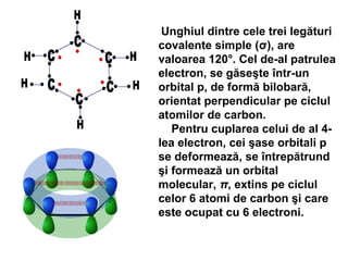 Unghiul dintre cele trei legături
covalente simple (σ), are
valoarea 120°. Cel de-al patrulea
electron, se găseşte într-un
orbital p, de formă bilobară,
orientat perpendicular pe ciclul
atomilor de carbon.
Pentru cuplarea celui de al 4-
lea electron, cei şase orbitali p
se deformează, se întrepătrund
şi formează un orbital
molecular, π, extins pe ciclul
celor 6 atomi de carbon şi care
este ocupat cu 6 electroni.
 