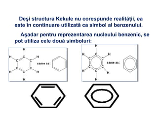 Deşi structura Kekule nu corespunde realităţii, ea
este în continuare utilizată ca simbol al benzenului.
Aşadar pentru reprezentarea nucleului benzenic, se
pot utiliza cele două simboluri:
 
