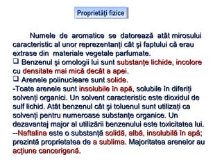 Proprietăţi fiziceProprietăţi fizice
Numele de aromatice se datorează atât mirosuluiNumele de aromatice se datorează atât mirosului
caracteristic al unor reprezentanţi cât şi faptului că eraucaracteristic al unor reprezentanţi cât şi faptului că erau
extrase din materiale vegetale parfumate.extrase din materiale vegetale parfumate.
 Benzenul şi omologii lui suntBenzenul şi omologii lui sunt substanţe lichide, incoloresubstanţe lichide, incolore
cucu densitate mai mică decât a apeidensitate mai mică decât a apei..
 Arenele polinucleare suntArenele polinucleare sunt solidesolide..
-Toate arenele sunt-Toate arenele sunt insolubile în apăinsolubile în apă, solubile în diferiţi, solubile în diferiţi
solvenţi organici. Un solvent caracteristic este dioxidul desolvenţi organici. Un solvent caracteristic este dioxidul de
sulf lichid. Atât benzenul cât şi toluenulsulf lichid. Atât benzenul cât şi toluenul suntsunt utilizaţi cautilizaţi ca
solvenţi pentru numeroase substanţe organice. Unsolvenţi pentru numeroase substanţe organice. Un
dezavantaj major al utilizării benzenului este toxicitatea lui.dezavantaj major al utilizării benzenului este toxicitatea lui.
----NaftalinaNaftalina este o substanţăeste o substanţă solidă, albă, insolubilă în apăsolidă, albă, insolubilă în apă;;
prezintă proprietatea deprezintă proprietatea de a sublimaa sublima. Majoritatea arenelor au. Majoritatea arenelor au
acţiune cancerigenă.acţiune cancerigenă.
 