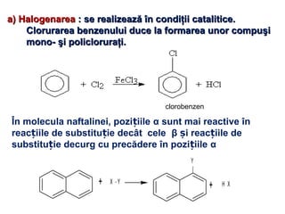 a)a) HalogenareaHalogenarea : se realizează în condiţii catalitice.: se realizează în condiţii catalitice.
Clorurarea benzenului duce la formarea unor compuşiClorurarea benzenului duce la formarea unor compuşi
mono- şi policloruraţi.mono- şi policloruraţi.
clorobenzen
În molecula naftalinei, pozi iileț α sunt mai reactive în
reac iile de substitu ie decât celeț ț β i reac iile deș ț
substitu ie decurg cu precădere în pozi iileț ț α
+ X - Y
Y
+ H X
 