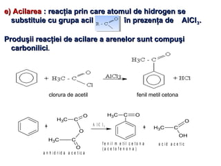 e) Acilareae) Acilarea : reacţia prin care atomul de hidrogen se: reacţia prin care atomul de hidrogen se
substituie cu grupa acil în prezenţa de AlClsubstituie cu grupa acil în prezenţa de AlCl33..
Produşii reacţiei de acilare a arenelor sunt compuşiProduşii reacţiei de acilare a arenelor sunt compuşi
carbonilicicarbonilici..
fenil metil cetonaclorura de acetil
+
CH3 C
O
CH3 C
O
O
a n h i d r i d a a c e t i c a
A l C l 3
C OCH3
+ CH3 C
O
OH
f e n i l m e t i l c e t o n a
( a c e t o f e n o n a )
a c i d a c e t i c
 