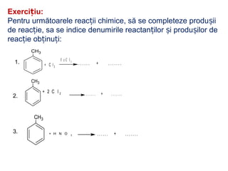 Exerci iu:ț
Pentru următoarele reac ii chimice, să se completeze produ iiț ș
de reac ie, sa se indice denumirile reactan ilor i produ ilor deț ț ș ș
reac ie ob inu i:ț ț ț
1.
CH3
+ C l 2
F e C l 3
. . . . . . + . . . . . . .
CH3
+ 2 C l 2 . . . . . . + . . . . . . .2.
CH3
+ H N O 3 . . . . . . + . . . . . . .3.
 