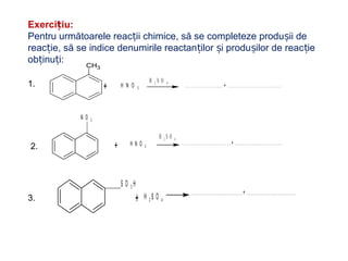 Exerci iu:ț
Pentru următoarele reac ii chimice, să se completeze produ ii deț ș
reac ie, să se indice denumirile reactan ilor i produ ilor de reac ieț ț ș ș ț
ob inu i:ț ț
CH3
+ H N O 3 . . . . . . . . . . . . . . . . . . + . . . . . . . . . . . . . . . . . . . . . . . . .
H 2 S O 41.
2.
N O 2
H N O 3+ . . . . . . . . . . . . . . . . . . . . . . . . . . + . . . . . . . . . . . . . . . . . . . . . . . . .
H 2 S O 4
3. H 2 S O 4+
..........................+ .........................
S O 3 H
 