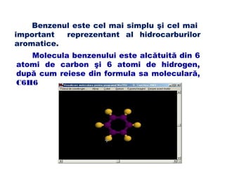 Benzenul este cel mai simplu şi cel mai
important reprezentant al hidrocarburilor
aromatice.
Molecula benzenului este alcătuită din 6
atomi de carbon şi 6 atomi de hidrogen,
după cum reiese din formula sa moleculară,
C6H6
 