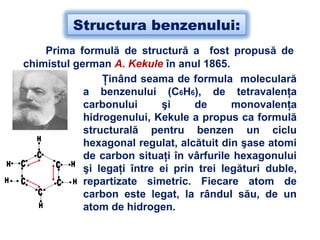 Structura benzenului:
Prima formulă de structură a fost propusă de
chimistul german A. Kekule în anul 1865.
Ţinând seama de formula moleculară
a benzenului (C6H6), de tetravalenţa
carbonului şi de monovalenţa
hidrogenului, Kekule a propus ca formulă
structurală pentru benzen un ciclu
hexagonal regulat, alcătuit din şase atomi
de carbon situaţi în vârfurile hexagonului
şi legaţi între ei prin trei legături duble,
repartizate simetric. Fiecare atom de
carbon este legat, la rândul său, de un
atom de hidrogen.
 