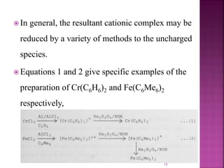  In general, the resultant cationic complex may be
reduced by a variety of methods to the uncharged
species.
 Equations 1 and 2 give specific examples of the
preparation of Cr(C6H6)2 and Fe(C6Me6)2
respectively,
12
 
