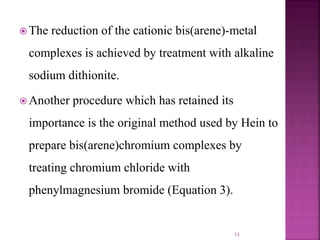  The reduction of the cationic bis(arene)-metal
complexes is achieved by treatment with alkaline
sodium dithionite.
 Another procedure which has retained its
importance is the original method used by Hein to
prepare bis(arene)chromium complexes by
treating chromium chloride with
phenylmagnesium bromide (Equation 3).
13
 