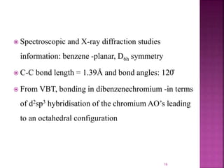  Spectroscopic and X-ray diffraction studies
information: benzene -planar, D6h symmetry
 C-C bond length = 1.39Å and bond angles: 120̊
 From VBT, bonding in dibenzenechromium -in terms
of d2sp3 hybridisation of the chromium AO’s leading
to an octahedral configuration
16
 