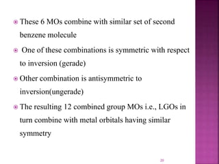  These 6 MOs combine with similar set of second
benzene molecule
 One of these combinations is symmetric with respect
to inversion (gerade)
 Other combination is antisymmetric to
inversion(ungerade)
 The resulting 12 combined group MOs i.e., LGOs in
turn combine with metal orbitals having similar
symmetry
20
 